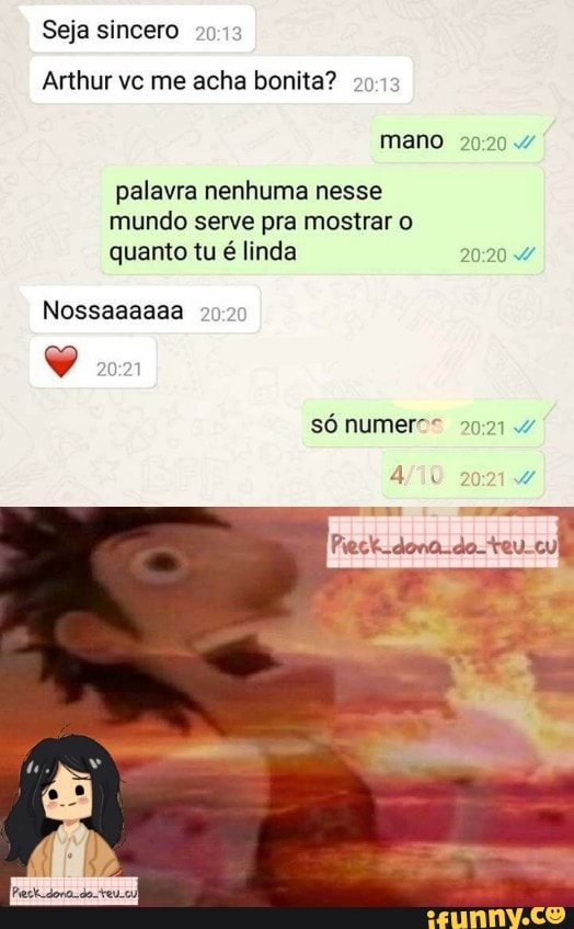 Seja sincero 20
Arthur vc me acha bonita? mano
palavra nenhuma nesse mundo serve pra mostrar quanto tu é linda
Nossaaaaaa
só numeros