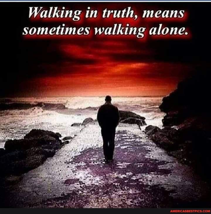 Walking in truth, means sometimes walking alone.