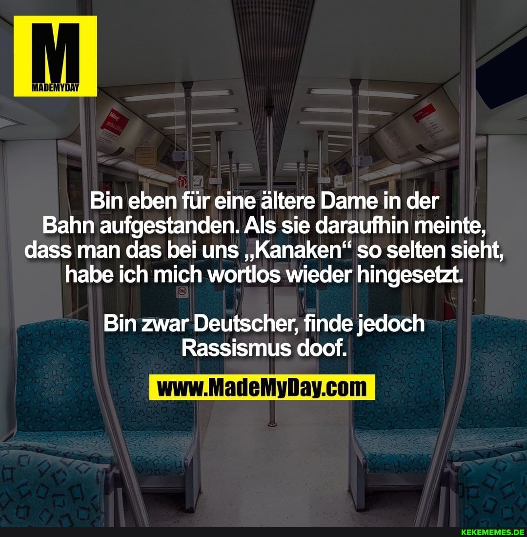 Bin eben für eine ältere Dame in der
Bahn aufgestanden. Al Als sie daraufhin meinte, dass man das bei uns "Kanaken'" so selten sieht, habe ich mich wortlos wieder hingesetzt. I
Bin zwar Deutscher, finde jedoch
Rassismus doof.
