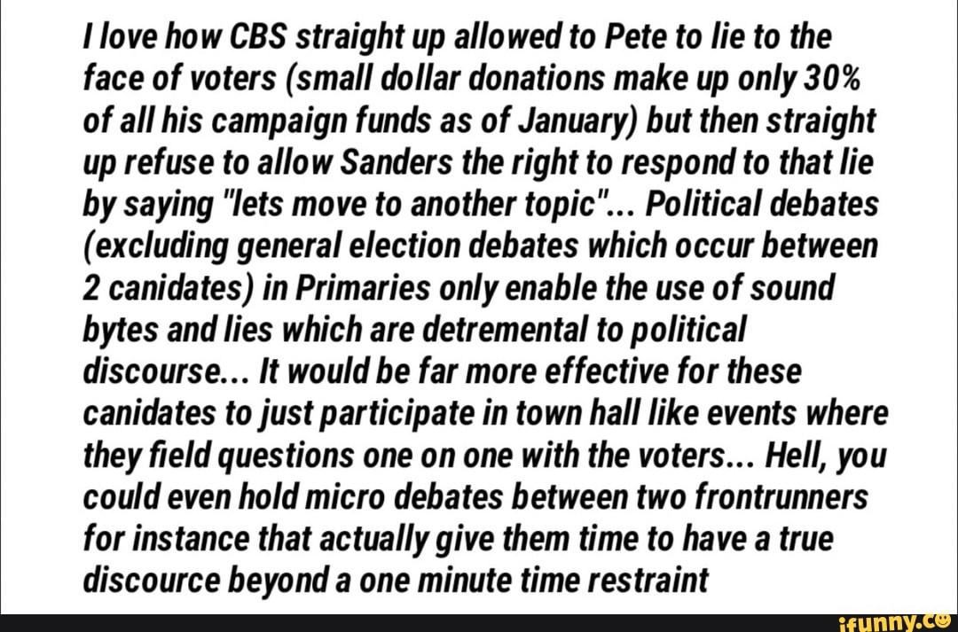 I love how CBS straight up allowed to Pete to lie to the
face of voters (small dollar donations make up only 30%
of all his campaign funds as of January) but then straight
up refuse to allow Sanders the right to respond to that lie
by saying "lets move to another topic"... Political debates
(excluding general election debates which occur between
2 canidates) in Primaries only enable the use of sound
bytes and lies which are detremental to political
discourse... It would be far more effective for these
canidates to just participate in town hall like events where
they field questions one on one with the voters... Hell, you
could even hold micro debates between two frontrunners
for instance that actually give them time to have a true
discource beyond a one minute time restraint