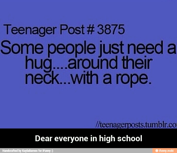 Teenager Post 3875
some people just need a
hug....around their
neck...with a rope.
Dear everyone in high school - Dear everyone in high school