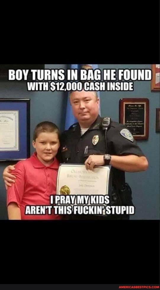 BOY TURNS IN BAG HE FOUND WITH $12,000 CASH INSIDE
IPRAY.MY KIDS AREN'T THIS FUCKIN' STUPID