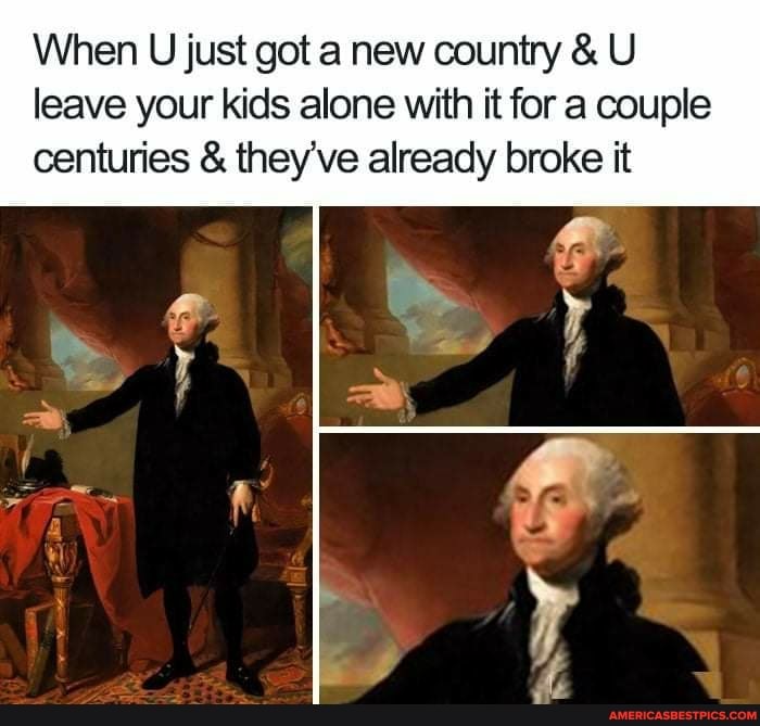 When U just got a new country & U leave your kids alone with it for a couple centuries & they've already broke it