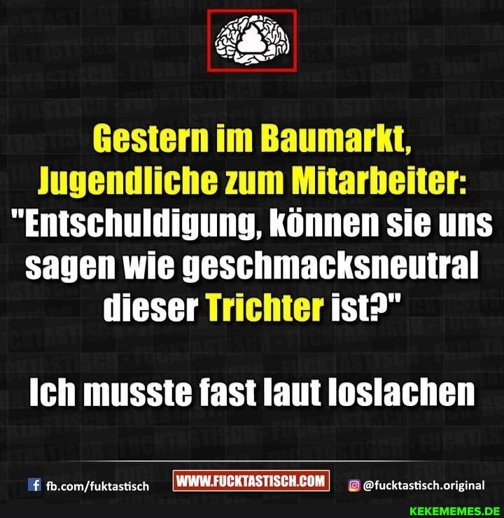 Gestern im Baumarkt,
Jugendliche zum Mitarbeiter:
"Entschuldigung, können sie uns sagen wie geschmacksneutral dieser Trichter ist?"
Ich musste fast laut loslachen
@ftucktastisch.orieinal