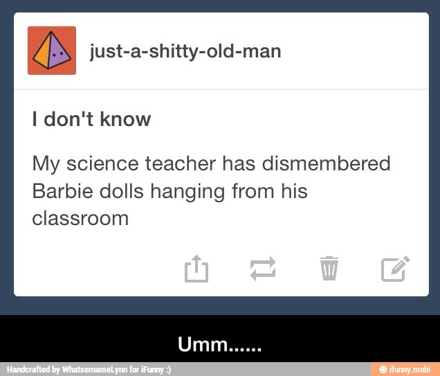 just-a-shitty-old-man
I don't know
My science teacher has dismembered
Barbie dolls hanging from his
classroom - Umm......