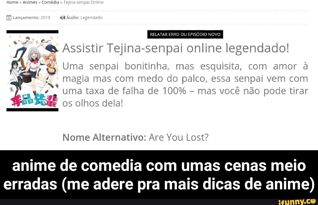 Home Animes Comédia Tejina-senpal
[E Lançamento: 2
"4 Áudio: Legendad:
RELATAR ERRO = Novo
€ Assistir Tejina-senpai online legendado! Ags Uma senpai bonitinha, mas esquisita, com amor a
Magia mas com medo do palco, essa senpai vem com
uma taxa de falha de 100%
mas você não pode tirar
e
os olhos dela!
4
Nome Alternativo: Are You Lost?
anime de comedia com umas cenas meio
erradas (me adere pra mais dicas de anime) - anime de comedia com umas cenas meio erradas (me adere pra mais dicas de anime)