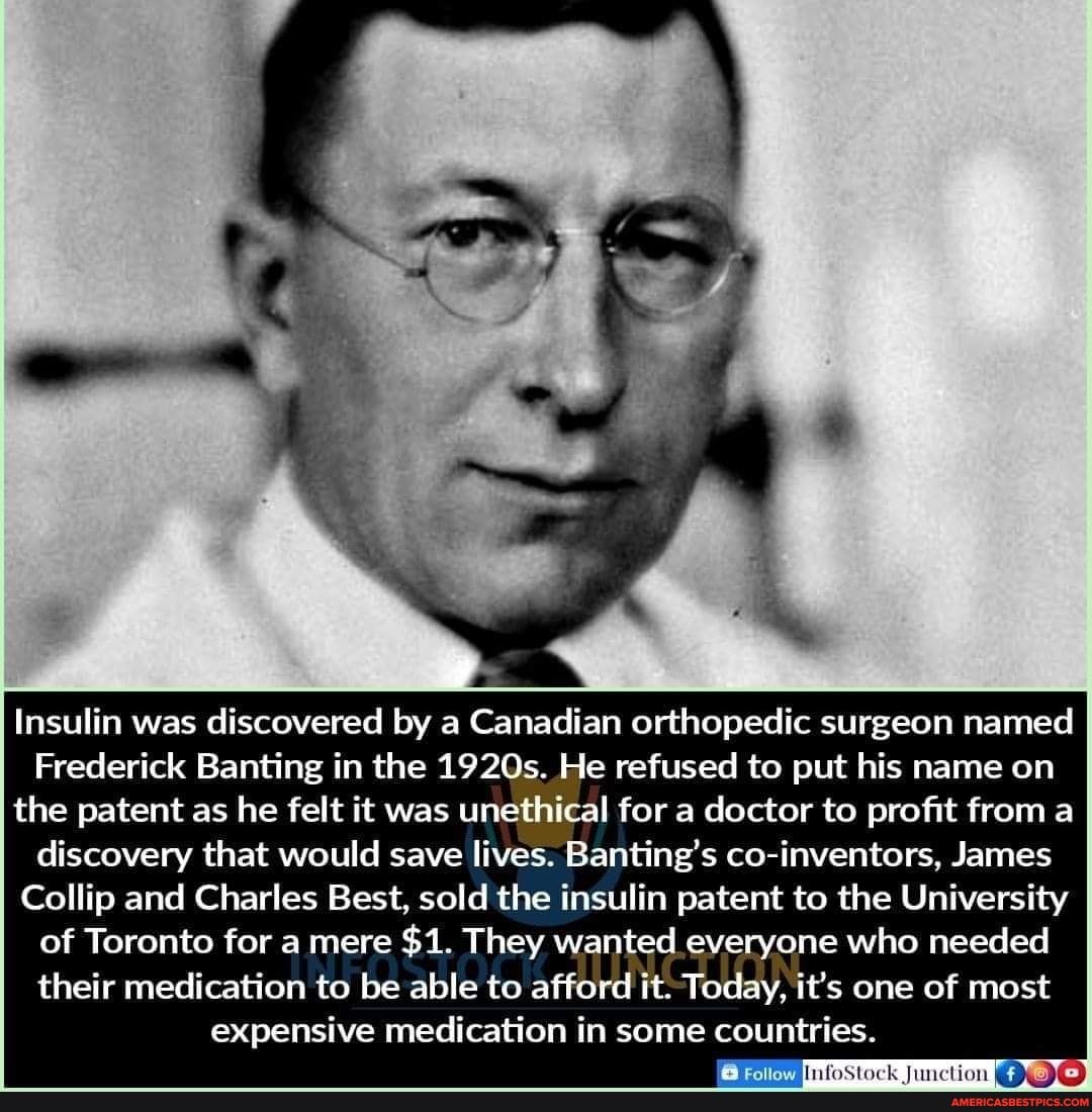 Insulin was discovered by a Canadian orthopedic surgeon named
Frederick Banting in the 1920s. He refused to put his name on the patent as he felt it was unethical for a doctor to profit from a discovery that would save lives. Banting's co-inventors, James
Collip and Charles Best, sold the insulin patent to the University of Toronto for a mere $1. They wanted everyone who needed their medication to be able to afford it. Today, it's one of most expensive medication in some countries.
InfoStock Junction