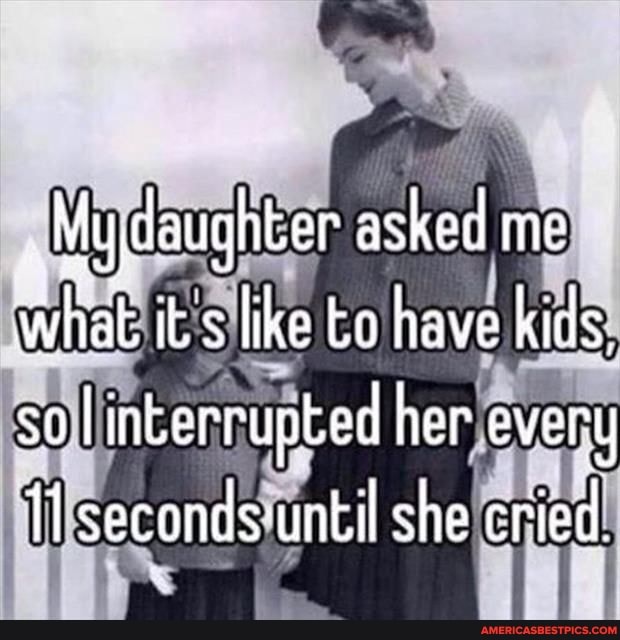 My daughter asked me what its like to have kids, so linkerrupted her ever
I seconds until she cried