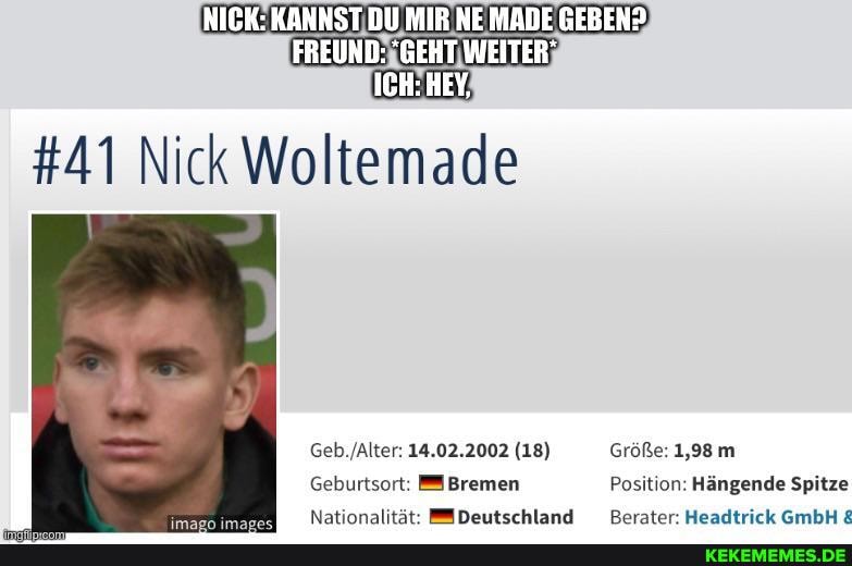 NICK: KANNST DU MIR NE MADE GEBEN?
FREUND: "GEHT WEITER"
ICH: HEY,
#41 Nick
14,02.2002 (18) Größe: 1,98 m
Geburtsort: #Bremen Position: Hängende Spitze
Natinnalität: Deutschland Rerater Headtrick GmbH