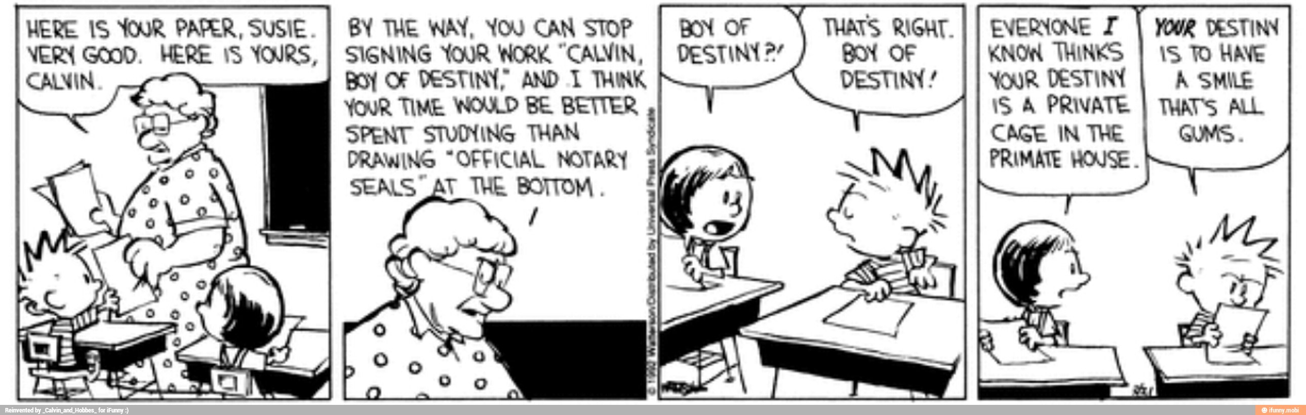 EVERYONE I
I YOU DESTINN
KNOW THINKS
YOUR. DESTINY
iS A PRIVATE
CAGE IN THE
HERE IS YOUR PAPER, SUSIE.
I BY THE NAY, YOU CAN STOP
VERY Good. HERE 15 YOURS,
I SIGNING YOUR WORK "CALVIN,
Boy OF DESTINY? AND 1 THINK
YOUR TIME WOULD BE BETTER
SPENT STUINING THAN
DRAWING "OFFICIAL NOTARY