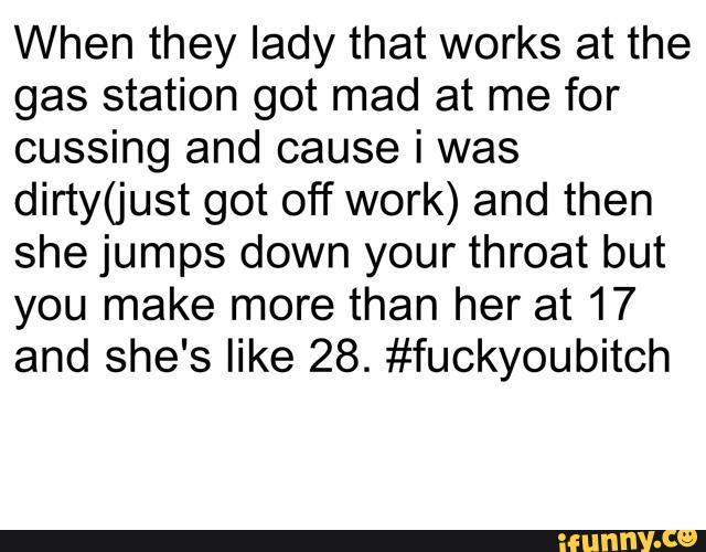 When they lady that works at the
gas station got mad at me for
cussing and cause i was
dirty(just got off work) and then
she jumps down your throat but
you make more than her at 17
and she's like 28. #fuckyoubitch