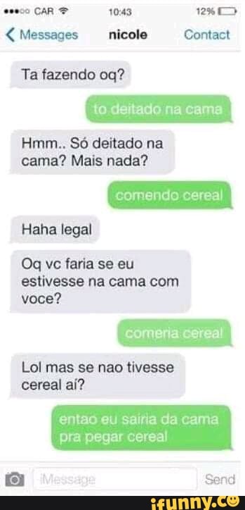 CaR 1043 128>>
Messages nicole Contact
Ta fazendo
to deitado na cama
Hmm.. Só deitado na cama? Mais nada?
comendo cereal
Haha legal
Oq vc faria se eu estivesse na cama com você?
comeria cereal
Lol mas se não tivesse cereal aí?
entao eu sairia da cama pra pegar cereal
Send