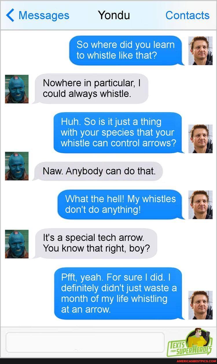 < Messages Yondu Contacts
So where did you learn to whistle like that?
Nowhere in particular, I could always whistle.
Huh. So is it just a thing
with your species that your whistle can control arrows?
Naw. Anybody can do that.
What the hell! My whistles don't do anything!
It's a special tech arrow.
You know that right, boy?
Pfft. yeah. For sure I did. I definitely didn't just waste a
month of my life whistling at an arrow.
f nO?
