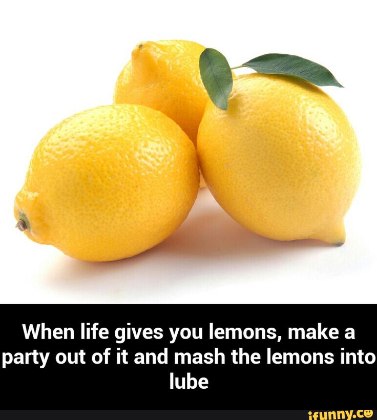 When life gives you lemons, make a
party out of it and mash the lemons into
lube - When life gives you lemons, make a party out of it and mash the lemons into lube