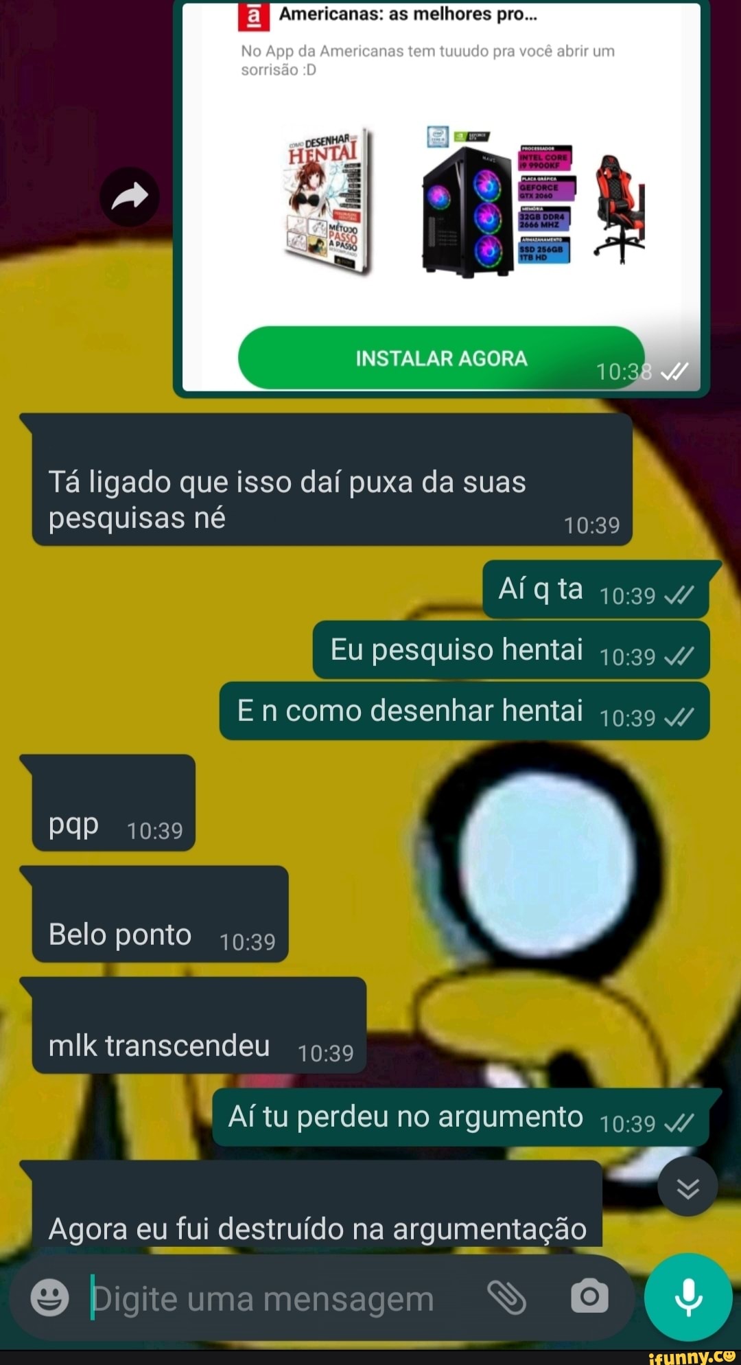 Americanas: as melhores pro...
No App da Amedeanas tem tuuudo pra você um sorisão
INSTALAR AGORA
Tá ligado que isso daí puxa da suas pesquisas né
Aígta
Eu pesquiso hentai 4/
PP
Belo ponto
mlk transcendeu
Aí tu perdeu no argumento
Agora eu fui destruído na argumentação I
Digite uma mensagem SS