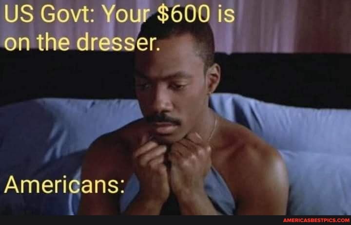 US on Govt: the Your $600 is on the dresser.
Americans: