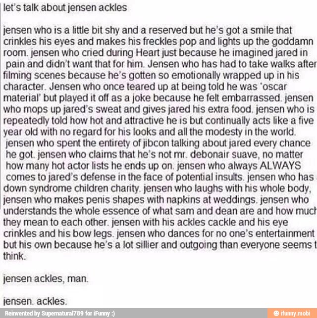 let's talk about jensen ackles
jensen who is a little bit shy and a reserved but he's got a smile that
crinkles his eyes and makes his freckles pop and lights up the goddamn
room. jensen who cried during Heart just because he imagined jared in
pain and didn't want that for him. Jensen who has had to take walks after
filming scenes because he's gotten so emotionally wrapped up in his
character. Jensen who once teared up at being told he was 'oscar
material but played it off as a joke because he felt embarrassed. jensen
who mops up jared's sweat and gives jared his extra food. jensen who is
repeatediy told how hot and attractive he is but continually acts like a five
year old with no regard for his looks and all the modesty in the world.
jensen who spent the entirety of jibcon talking about jared every chance
he got. jensen who claims that he's not mr. debonair suave, no matter
how many hot actor lists he ends up on. jensen who always ALWAYS
comes to jared's defense in the face of potential insults. jensen who has
down syndrome children charity. jensen who laughs with his whole body,
jensen who makes penis shapes with napkins at weddings. jensen who
understands the whole essence of what sam and dean are and how muct
they mean to each other. jensen with his ackles cackle and his eye
crinkles and his bow legs. jensen who dances for no one's entertainment
but his own because he's a lot sillier and outgoing than everyone seems I
think.
jensen ackles, man.