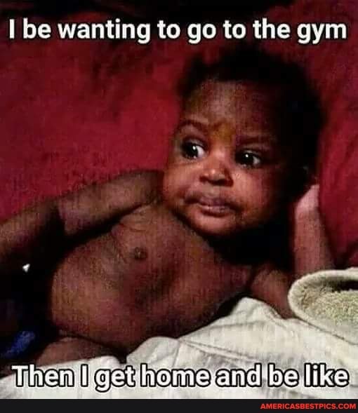 I be wanting to go to the gym
home and be