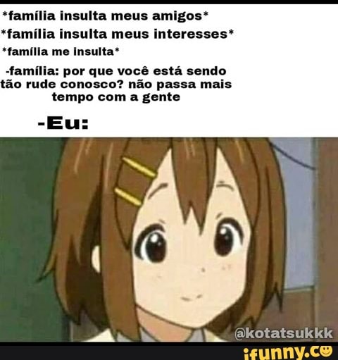*família insulta meus amigos*
*família insulta meus interesses*
*família me insulta*
-família: por que você está sendo ão rude conosco? não passa mais tempo com a gente
(akotatsukkk