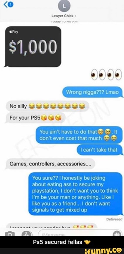 Lawyer Chick
Games, controllers, accessories....
You sure?? I honestly be joking
about eating ass to secure my
playstation, I don't want you to think
I'm be your man or anything. Like I
like you as a friend... I don't want
signals to get mixed up
Ps5 secured fellas w - Ps5 secured fellas π€