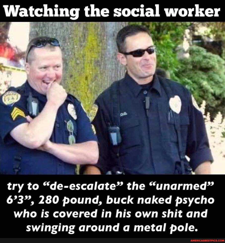 Watching the social worker
ge
try to "de-escalate" the "unarmed"
673", 280 pound, buck naked psycho
who is covered in his own shit and swinging around a metal pole.