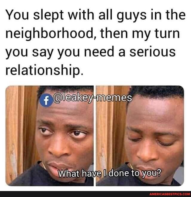 You slept with all guys in the neighborhood, then my turn
you say you need a serious relationship.
ike yimemes
What nave I done to you?