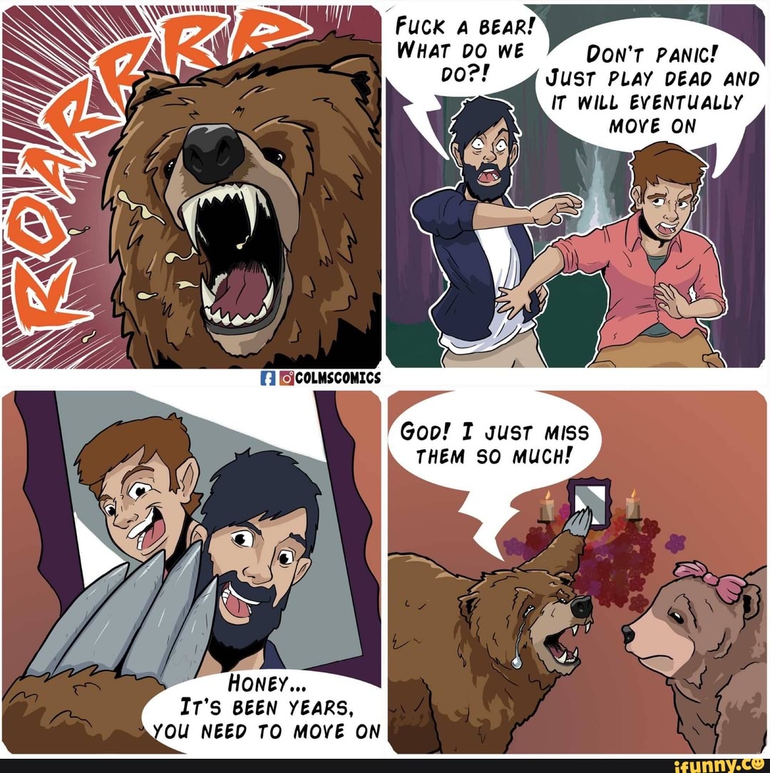 Fuck A BEAR!
WHAT DO WE DON'T PANIC!
Do?! JUST PLAY DEAD AND
IT WILL EVENTUALLY
MOVE ON
Goo! 1 gust miss
THEM SO MUCH!
IT'S BEEN YEARS,
OU NEED TO MOVE ON