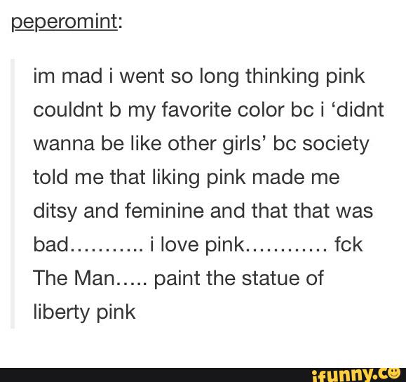 im mad i went so long thinking pink
couldnt b my favorite color bc i ‘didnt
wanna be like other girls’ bc society
told me that liking pink made me
ditsy and feminine and that that was
bad
...........
i love pink
............
fck
The Man
.....
paint the statue of
liberty pink