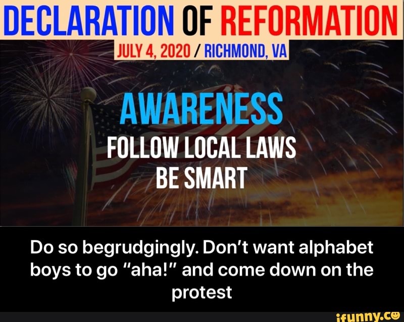 DECLARATION OF REFORMATION
JULY 4, 2020 RICHMOND, VA
AWARENESS
FOLLOW LOCAL LAWS
Do so begrudgingly. Don't want alphabet
boys to go "aha!" and come down on the
protest - Do so begrudgingly. Don’t want alphabet boys to go “aha!” and come down on the protest