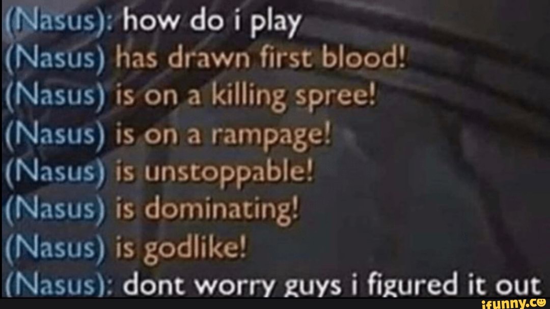 (Nasus): how do i play
(Nasts) has drawn first blood!
killing spree!
rampage!
(Nasus) is unstoppable!
(Nasus) is dominating!
(Nasus) is godlike!
(Nasus): dont worry guys i figured it out