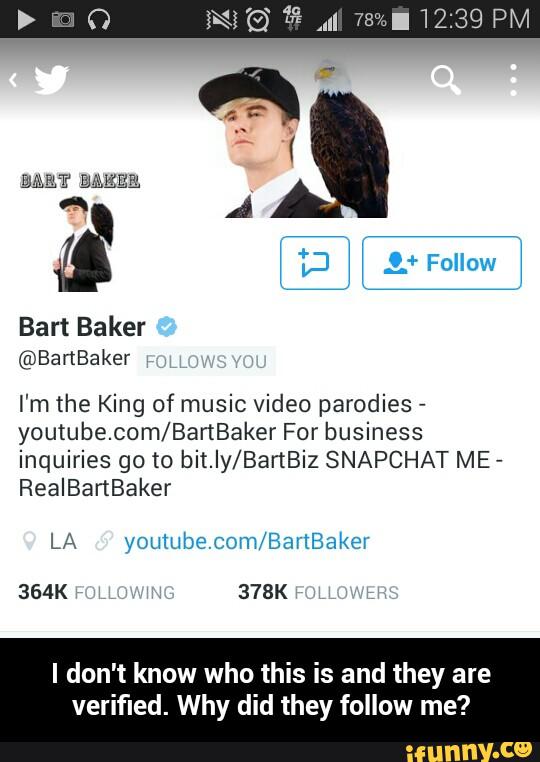 I'm the King of music video parodies -
youtube.com/BanBaker For business
inquiries go to bit.Iy/BartBiz SNAPCHAT ME
-
RealBartBaker
I don't know who this is and they are
verified. Why did they follow me? - I don't know who this is and they are verified. Why did they follow me?