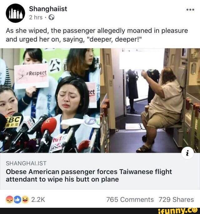 As she wiped, the passenger allegedly moaned in pleasure
and urged her on, saying, "deeper, deeper!"
SHANGHALIST
Obese American passenger forces Taiwanese flight
attendant to wipe his butt on plane
205 2.2k 765 Comments 729 Shares