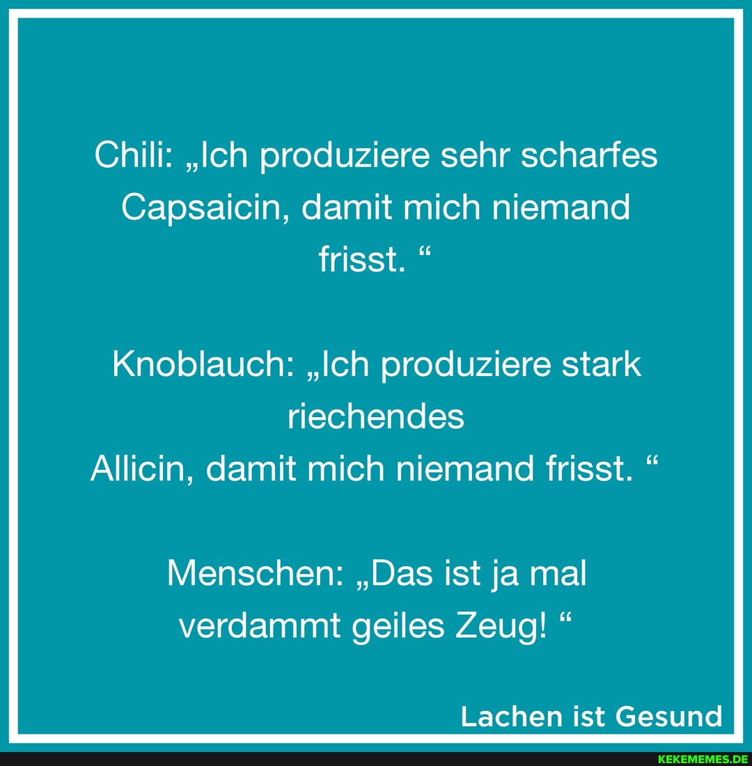 Chili: "Ich produziere sehr scharfes
Capsaicin, damit mich niemand frisst.
Knoblauch: "Ich produziere stark riechendes
Allicin, damit mich niemand frisst. "
Menschen: "Das ist ja mal verdammt geiles Zeug!
Lachen ist Gesund