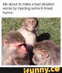 Me about to make a bad situation
by injecting some il-timed
humor.