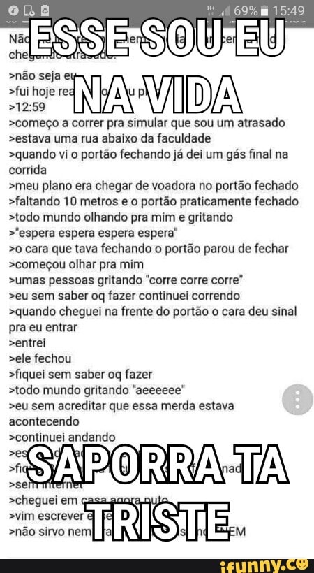 >não seja et
>fui hoje
>começo a correr
NA La
que sou um atrasado
>estava uma rua abaixo da faculdade
>quando vi o portão fechando já dei um gás final na
corrida
>meu plano era chegar de voadora no portão fechado
>faltando 10 metros e o portão praticamente fechado
>todo mundo olhando pra mim e gritando
>"espera espera espera espera'
>o cara que tava fechando o portao parou de fechar
>começou olhar pra mim
>umas pessoas gritando "corre corre corre"
>eu sem saber oq fazer continuei correndo
>quando cheguei na frente do portão o cara deu sinal
pra eu entrar
>entrei
>ele fechou
>fiquei sem saber oq fazer
>todo mundo gritando "aeeeeee"
>eu sem acreditar que essa merda estava
acontecendo
>continuei andahda
>cheguei em
>vim escrever