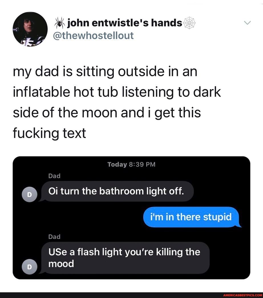 john entwistle's hands
@thewhostellout
my dad is sitting outside in an inflatable hot tub listening to dark side of the moon and i get this fucking text
Today PM Dad
Oi turn the bathroom light off.
i'm in there stupid
Dad
USe a flash light you're killing the mood