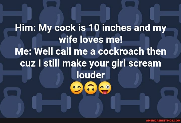 Him: My cock is 10 inches and my wife loves me!
Me: Well call me a cockroach then cuz I still make your girl scream louder