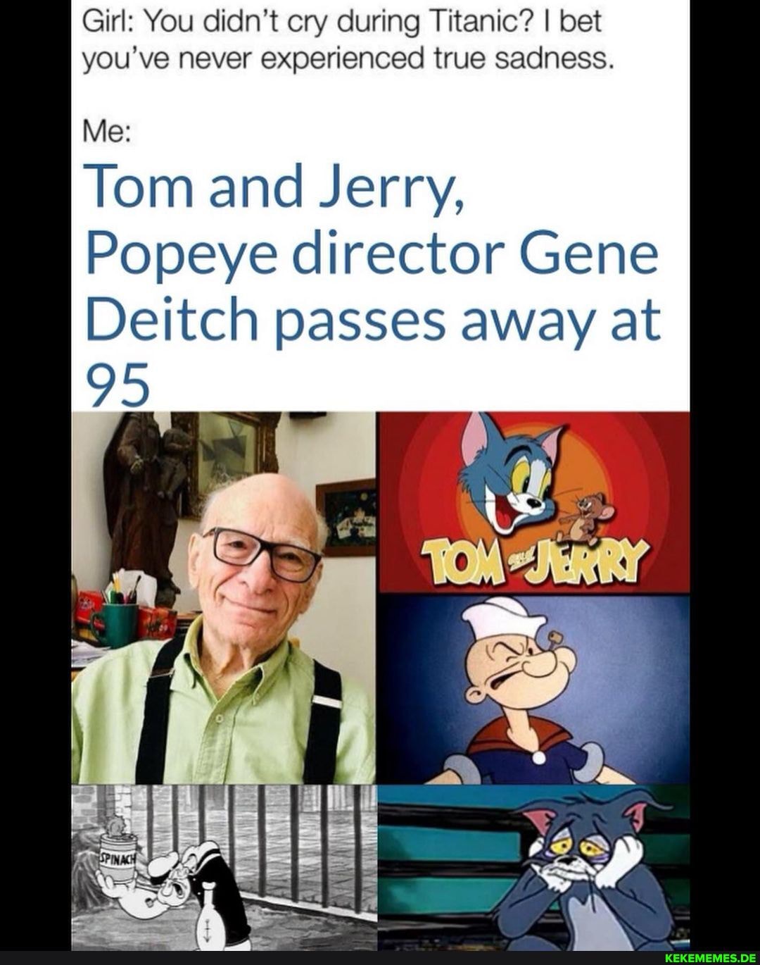 Girl: You didn't cry during Titanic? I bet you've never experienced true sadness.
Me:
Tom and Jerry,
95
Popeye director Gene
Deitch passes away at