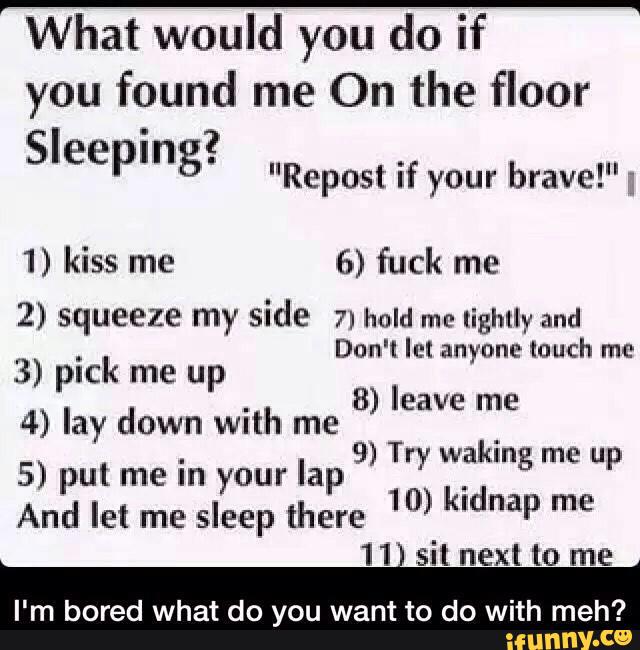 What would you do if
you found me On the floor
' ? Sleepmg'
"Repost if your bravel";
1) kiss me 6) fuck me
2) squeeze my side 7n hold ITIl‘ lightly and
Don't let anyone touch me
3) pick me up
4) lay down with me
5) put me
in your lap
And let me
sleep [here
11 sit next to me
I'm bored what do you want to do with meh?
8) leave me
9) Try waking me up
10) kidnap me
