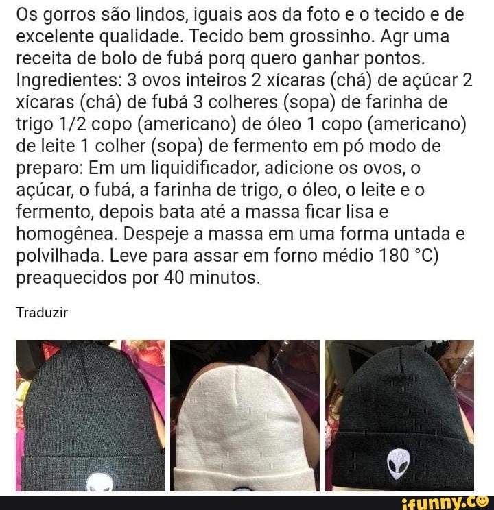 Os gorros são lindos, iguais aos da foto e o tecido e de excelente qualidade. Tecido bem grossinho. Agr uma receita de bolo de fubá porq quero ganhar pontos.
Ingredientes: 3 ovos inteiros 2 xícaras (chá) de açúcar 2 xícaras (chá) de fubá 3 colheres (sopa) de farinha de trigo copo (americano) de óleo 1 copo (americano) de leite 1 colher (sopa) de fermento em pó modo de preparo: Em um liquidificador, adicione os ovos, o açúcar, o fubá, a farinha de trigo, o óleo, o leite e o fermento, depois bata até a massa ficar lisa e homogênea. Despeje a massa em uma forma untada e polvilhada. Leve para assar em forno médio 180 ºC) preaquecidos por 40 minutos.
Traduzir