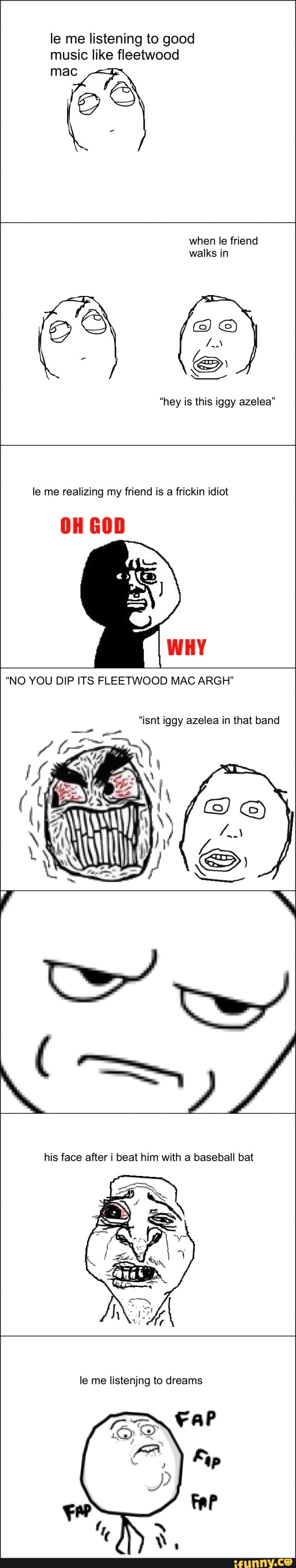 listening good
music like fleetwood
"hey is this iggy azelea"
le me realizing my friend is a frickin idiot
2