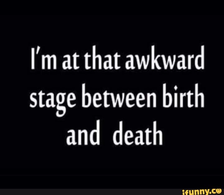 I'm at that awkward
stage between birth and death