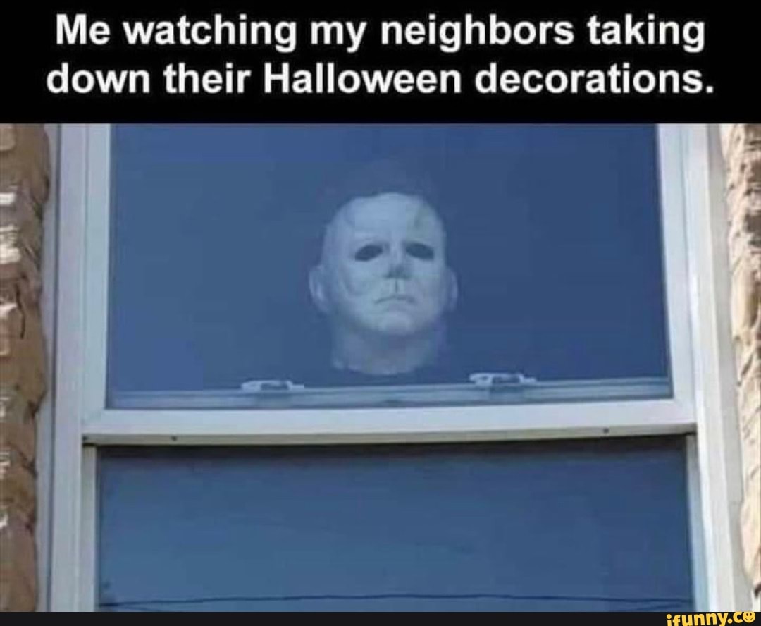 Me watching my neighbors taking down their Halloween decorations. I ...