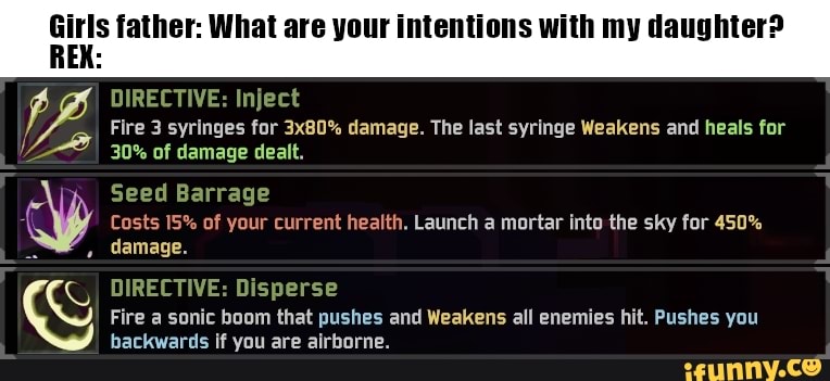 Girls father: What are your intentions with my daughter?
DIRECTIVE: Inject
Fire 3 syringes for 3x80% damage. The last syringe Weakens and heals for
30% of damage dealt.
Seed Barrage
Costs 15% of your current health. Launch a mortar into the sky for 450% damage.
DIRECTIVE: Disperse
Fire a sonic boom that pushes and Weakens all enemies hit. Pushes you backwards if you are airborne.