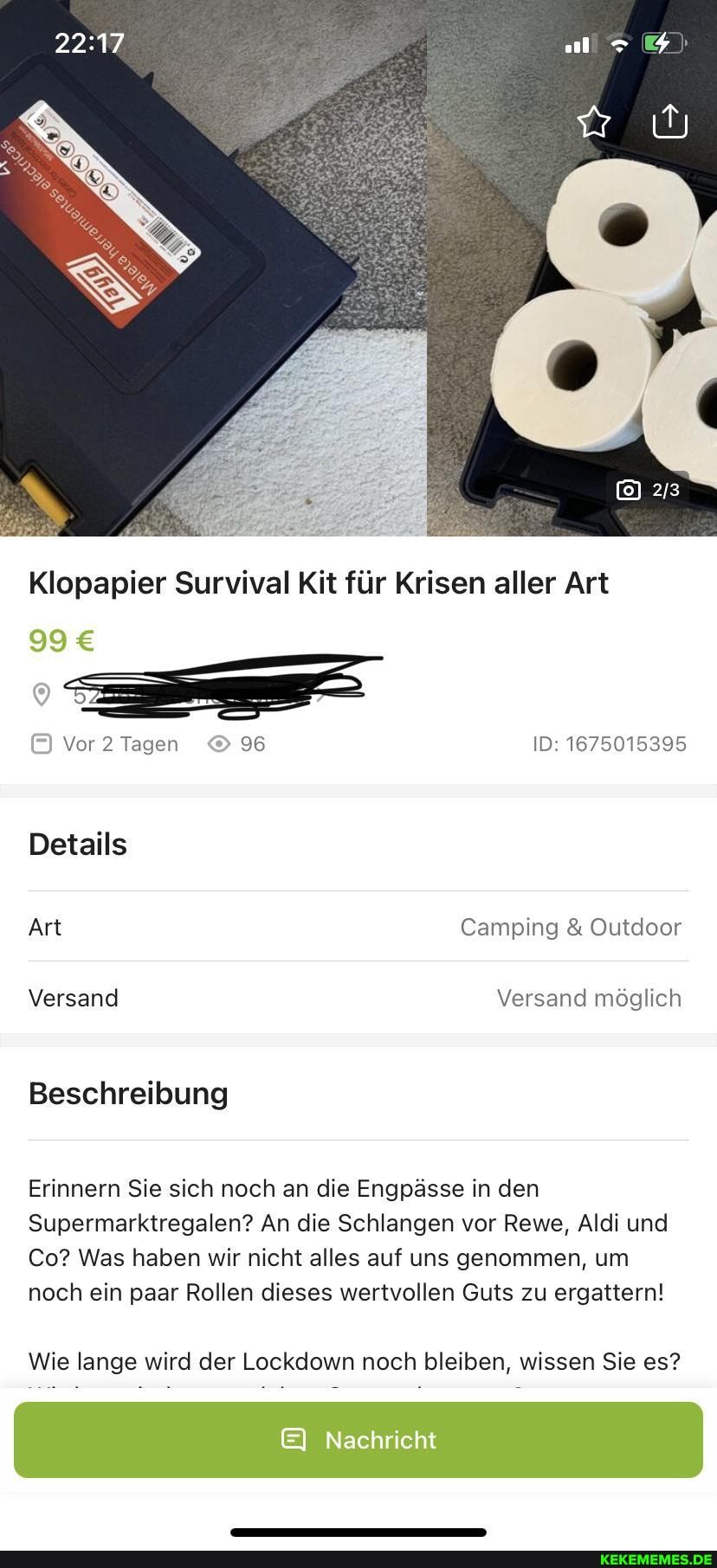 Klopapier Survival Kit für Krisen aller Art
Vor Tagen 96 ID: 1675015395
Details
Art Camping & Outdoor
Versand Versand möglich
Beschreibung
Erinnern Sie sich noch an die Engpässe in den
Supermarktregalen? An die Schlangen vor Rewe, Aldi und
Co? Was haben wir nicht alles auf uns genommen, um noch ein paar Rollen dieses wertvollen Guts zu ergattern!
Wie lange wird der Lockdown noch bleiben, wissen Sie es?
Nachricht