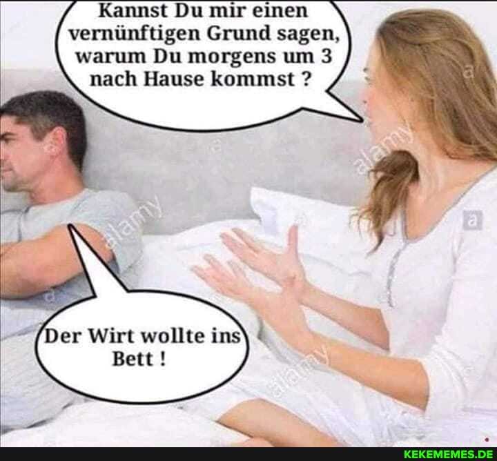 Kannst Du mir einen vernünftigen Grund sagen, warum Du morgens um 3 nach Hause kommst ?
Der Wirt wollte
