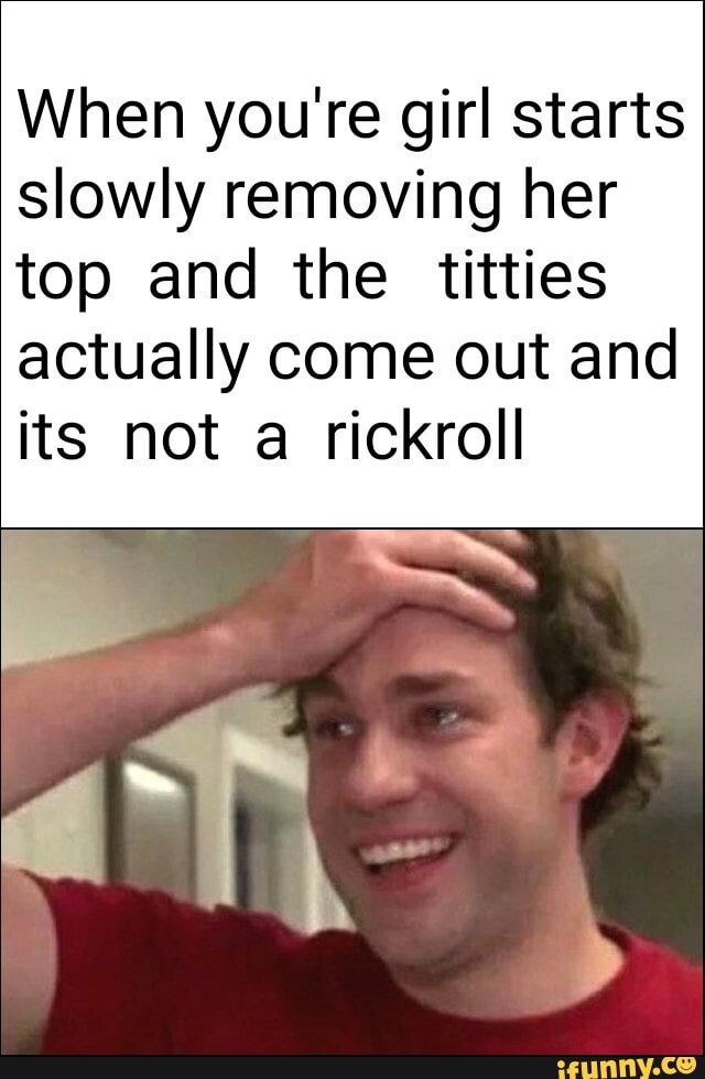 When you're girl starts slowly removing her
top and the titties actually come out and its not a rickroll