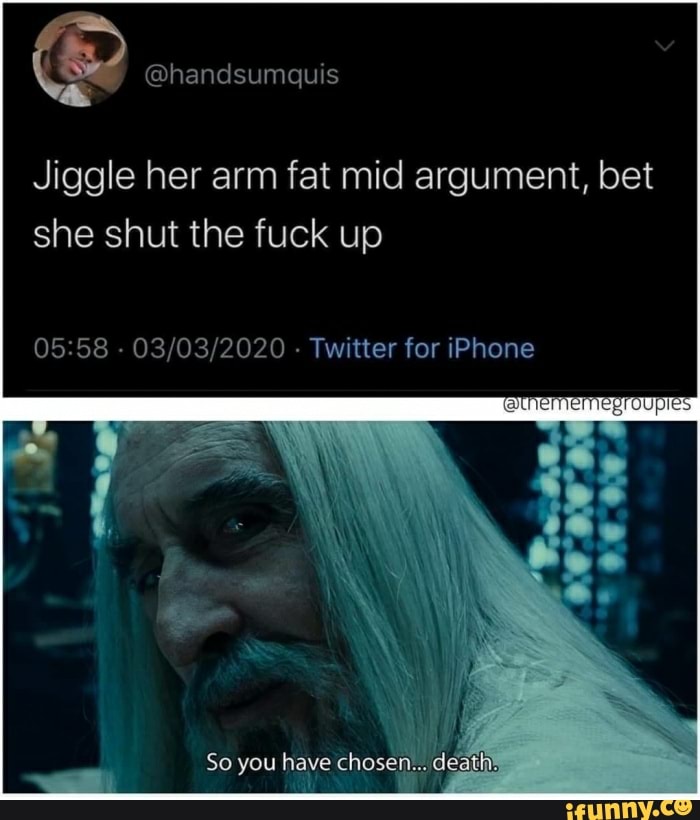 ES
Jiggle her arm fat mid argument, bet
she shut the fuck up
05:58
03/03/2020 Twitter for iPhone
So you have chosen
deaths
