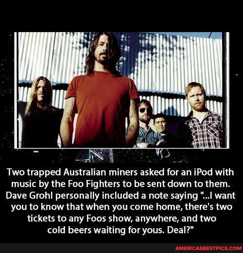Two trapped Australian miners asked for an iPod with music by the Foo Fighters to be sent down to them.
Dave Grohl personally included a note saying "...I want you to know that when you come home, there's two tickets to any Foos show, anywhere, and two cold beers waiting for yous. Deal?"