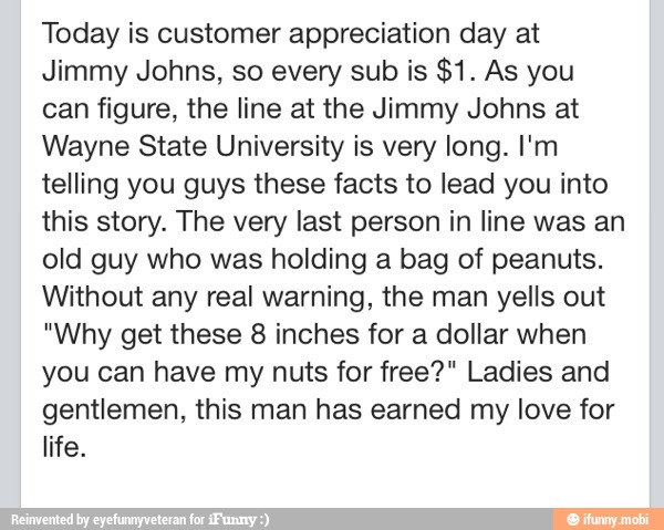 Today is customer appreciation day at
Jimmy Johns, so every sub is $1. As you
can figure, the line at the Jimmy Johns at
Wayne State University is very long. I'm
telling you guys these facts to lead you into
this story. The very last person in line was an
old guy who was holding a bag of peanuts.
Without any real warning, the man yells out
"Why get these 8 inches for a dollar when
you can have my nuts for free?" Ladies and
gentlemen, this man has earned my love for
life.
